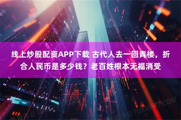 线上炒股配资APP下载 古代人去一回青楼，折合人民币是多少钱？老百姓根本无福消受