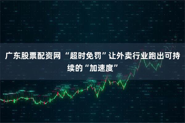 广东股票配资网 “超时免罚”让外卖行业跑出可持续的“加速度”