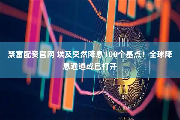聚富配资官网 埃及突然降息100个基点！全球降息通道或已打开