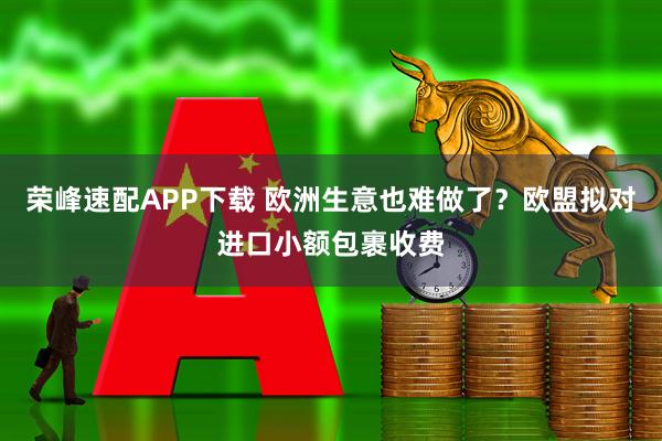 荣峰速配APP下载 欧洲生意也难做了？欧盟拟对进口小额包裹收费