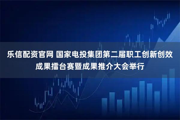 乐信配资官网 国家电投集团第二届职工创新创效成果擂台赛暨成果推介大会举行