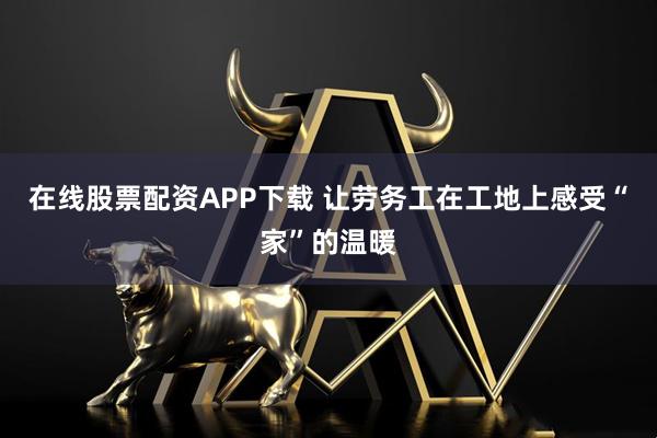 在线股票配资APP下载 让劳务工在工地上感受“家”的温暖