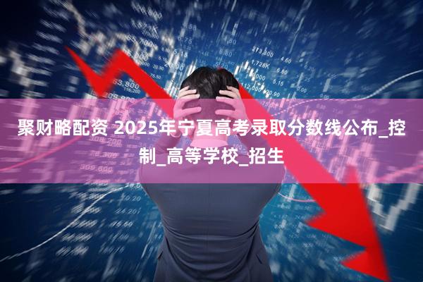 聚财略配资 2025年宁夏高考录取分数线公布_控制_高等学校_招生