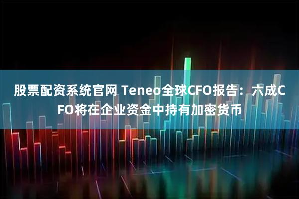 股票配资系统官网 Teneo全球CFO报告：六成CFO将在企业资金中持有加密货币
