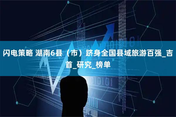 闪电策略 湖南6县（市）跻身全国县域旅游百强_吉首_研究_榜单