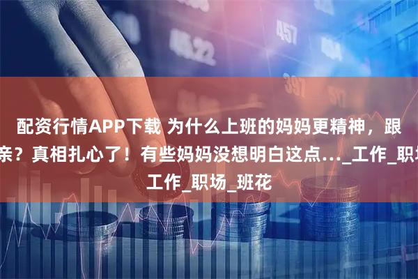 配资行情APP下载 为什么上班的妈妈更精神，跟孩子更亲？真相扎心了！有些妈妈没想明白这点…_工作_职场_班花