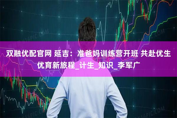 双融优配官网 延吉：准爸妈训练营开班 共赴优生优育新旅程_计生_知识_李军广