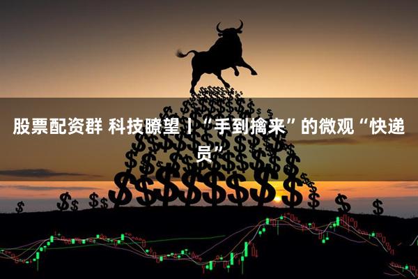股票配资群 科技瞭望丨“手到擒来”的微观“快递员”