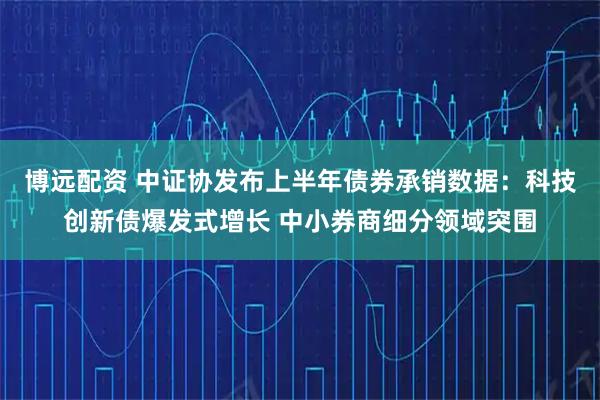 博远配资 中证协发布上半年债券承销数据：科技创新债爆发式增长 中小券商细分领域突围