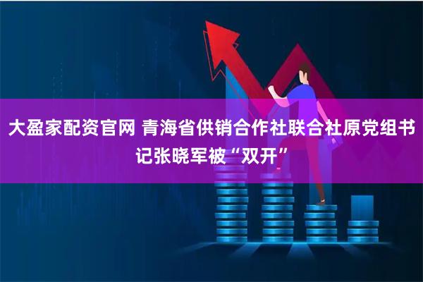 大盈家配资官网 青海省供销合作社联合社原党组书记张晓军被“双开”