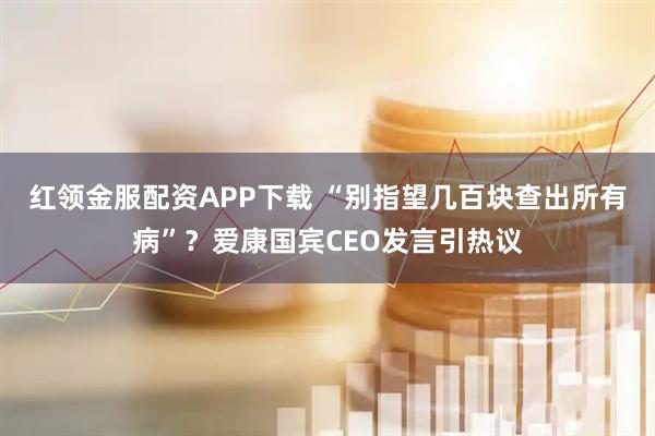 红领金服配资APP下载 “别指望几百块查出所有病”？爱康国宾CEO发言引热议