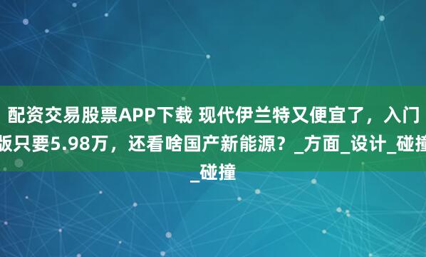 配资交易股票APP下载 现代伊兰特又便宜了，入门版只要5.98万，还看啥国产新能源？_方面_设计_碰撞