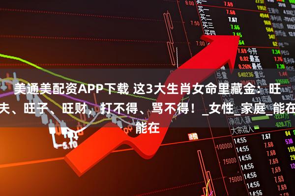 美通美配资APP下载 这3大生肖女命里藏金：旺夫、旺子、旺财，打不得、骂不得！_女性_家庭_能在