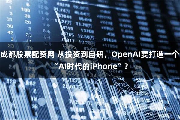 成都股票配资网 从投资到自研，OpenAI要打造一个“AI时代的iPhone”？