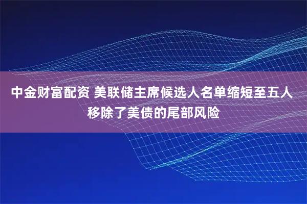中金财富配资 美联储主席候选人名单缩短至五人 移除了美债的尾部风险