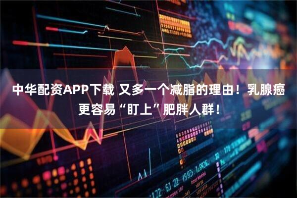 中华配资APP下载 又多一个减脂的理由！乳腺癌更容易“盯上”肥胖人群！