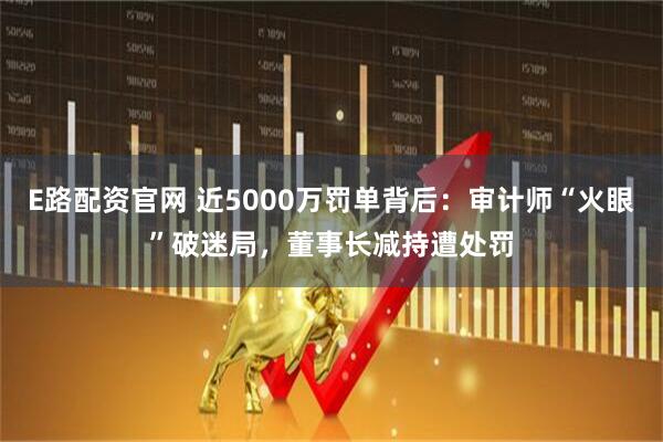 E路配资官网 近5000万罚单背后:审计师“火眼”破迷局,董事长减持遭处罚