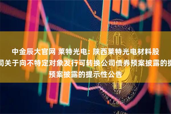 中金辰大官网 莱特光电: 陕西莱特光电材料股份有限公司关于向不特定对象发行可转换公司债券预案披露的提示性公告
