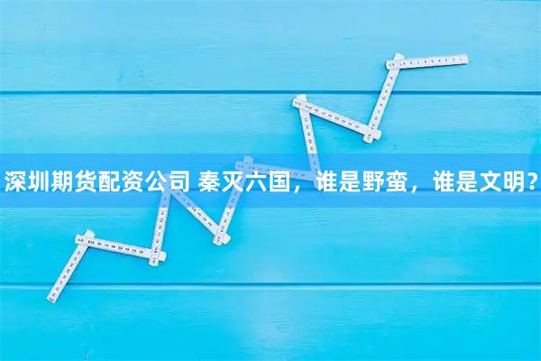 深圳期货配资公司 秦灭六国，谁是野蛮，谁是文明？