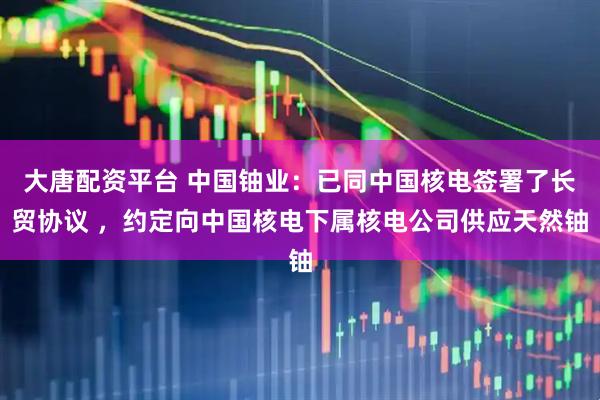 大唐配资平台 中国铀业：已同中国核电签署了长贸协议 ，约定向中国核电下属核电公司供应天然铀