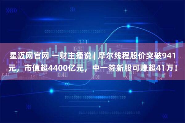 星迈网官网 一财主播说 | 摩尔线程股价突破941元，市值超4400亿元，中一签新股可赚超41万！