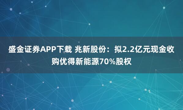 盛金证券APP下载 兆新股份：拟2.2亿元现金收购优得新能源70%股权