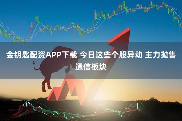 金钥匙配资APP下载 今日这些个股异动 主力抛售通信板块