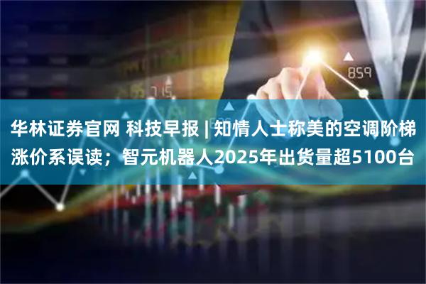 华林证券官网 科技早报 | 知情人士称美的空调阶梯涨价系误读；智元机器人2025年出货量超5100台
