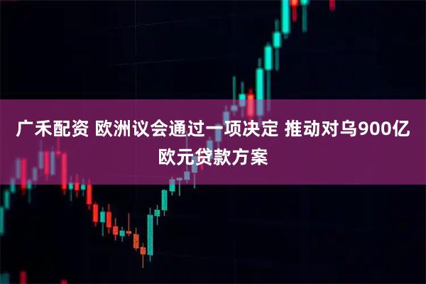 广禾配资 欧洲议会通过一项决定 推动对乌900亿欧元贷款方案