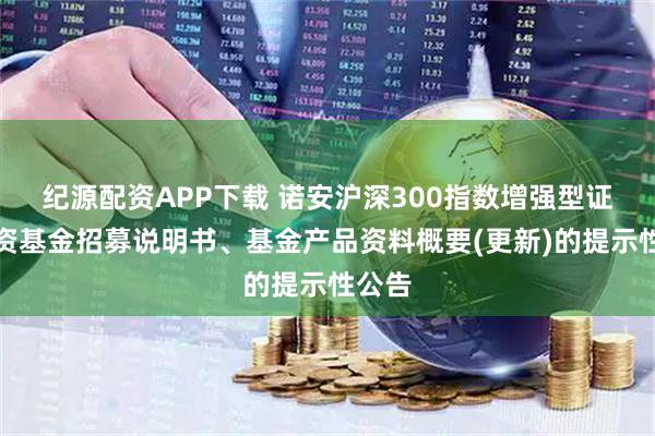 纪源配资APP下载 诺安沪深300指数增强型证券投资基金招募说明书、基金产品资料概要(更新)的提示性公告