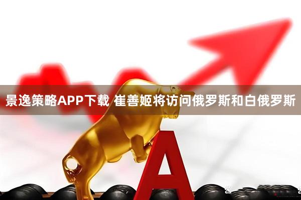 景逸策略APP下载 崔善姬将访问俄罗斯和白俄罗斯